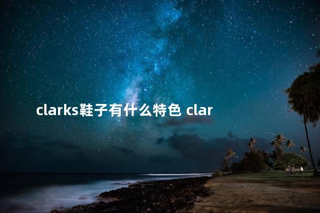 clarks鞋子有什么特色 clarks和ecco哪个好